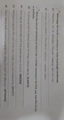 Rearrange the words or phrases to make meaningful sentences.
41 What time we/at / Saturday?/ the park /meeting / are /this / tvy
__
42 worried/her children's /Mrs Grand / behaviour. /sounds / about
__
Write the second sentence so that it has a similar meaning to the first one Use the words
in brackets.
43 It's annoying that my brother takes my things without asking (ALWAYS)
__
44 Josh has an appointment with the career advisor at 3 p.m. (SEEING)
__
45 Margaret's parents often talk to her very loudly when she misbehaves (SHOUT)
__
46 Harry seems really stressed because he's taking an exam this afternoon (APPEARS)
__