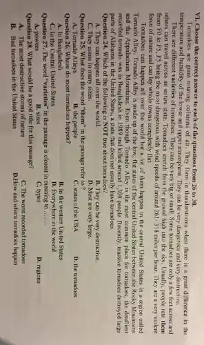 VI. Choose the correct answer to each of the questions from 26 to 30.
Tornadoes are giant rotating columns of air. They form in thunderstorms when there is a great difference in the
temperature and humidity of the lower and upper atmosphere. They can be very dangerous and very destructive.
There are different varieties of tornadoes. They can be very big or small. Some tornadoes are only a few feet across and
others can travel across an entire state . Tornadoes stretch from the ground high into the sky. Usually , people rate them
from FO to F5 , F5 being the most dangerous with wind speeds of around 261-318 miles per hour. They are a very violent
force of nature and can lay whole towns completely flat.
Tornadoes can happen all over the world but a lot of them happen in the central United States in a region called
Tornado Alley Tornado Alley is made up of the low, flat states of the central United States between the Rocky Mountains
and the Appalachian Mountains.Even though Tornado Alley is the most common place for tornadoes,the deadliest
recorded tornado was in Bangladesh in 1989 and killed around 1,300 people . Recently, massive tornadoes destroyed large
parts of Alabama in the United States, a state that does not usually have tornadoes.
Question 24. Which of the following is NOT true about tornadoes?
A. They can happen all over the world.
B. They can be very destructive.
C. They come in many sizes.
D. Most are very large.
Question 25. What does the word "them" in the passage refer to ?
A. Tornado Alleys
B. the people
C. states of the USA
D. the tornadoes
Question 26. Where do most tornadoes happen?
A. In Bangladesh
B. In the western United States
C. In the Central United States
D. Everywhere in the world
Question 27. The word "varieties" in the passage is closest in meaning to __
A. powers
B. sizes
C. types
D. regions
Question 28. What would be a good title for this passage?
A. The most destructive storms of nature
C. The worst recorded tornadoes
B. Bad tornadoes in the United States
D.How and where tornadoes happen