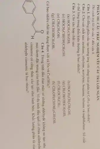 PHÀN III: CÂU TRÁC NGHIÊM YÊU CÀU TRẢ LỜI NGÁN.
Thi sinh trả lời từ câu 1 đến cáu 6.
Câu 1. Số đồng phân cấu tạo tương ứng với công thức phân từ C_(5)H_(12) là bao nhiêu?
Câu 2. Cho các chất sau: methane , ethylene, acetylene , benzene, toluene và naphthalene Số chất
ở thể lòng trong điều kiện thường là bao nhiêu?
Câu 3. Cho các hợp chất sau:
(a) HOCH_(2)CH_(2)OH
(b) HOCH_(2)CH_(2)CH_(2)OH
(c) HOCH_(2)CH(OH)CH_(2)OH
(d) CH_(3)CH(OH)CH_(2)OH
(e) CH_(3)CH_(2)OH
(f) CH_(3)OCH_(2)CH_(3)
(g) CH_(3)CHOHCH_(2)OH
(h) CH_(2)OH(CHOH)_(2)CH_(2)OH
Có bao nhiêu chất tác dụng được với cả Na và Cu(OH)_(2)
Câu 4. Trong tinh dầu thảo mộc có những aldehyde không no tạo nên
mùi thơm đặc trưng của tinh dầu. Ví dụ tinh dầu quế có chứa aldehyde
cinnamic có công thức cấu tạo như hình bên. Khôi lượng phân tử của
aldehyde cinnamic là bao nhiêu?