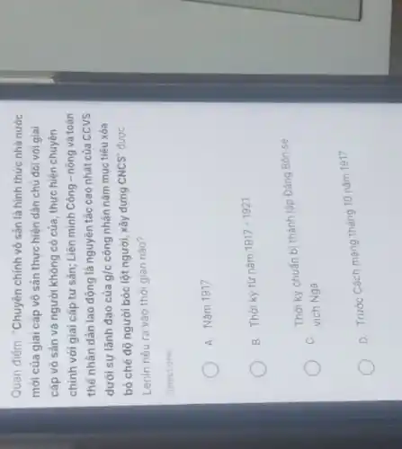 Quan điểm: "Chuyên chính vô sản là hình thức nhà nước
mới của giai cấp vô sản thực hiện dân chủ đối với giai
cấp vô sản và người không có của , thực hiện chuyên
chính với giai cấp tư sản; Liên minh Công - nông và toàn
thể nhân dân lao động là nguyên tắc cao nhất của CCVS
dưới sự lãnh đạo của g/c công nhân nằm mục tiêu xóa
bỏ chế độ người bóc lột người, xây dựng CNCS'' được
Lenin nêu ra vào thời gian nào?
Select one:
A. Nǎm 1917
B. Thời kỳ từ nǎm
1917-1921
Thời kỳ chuẩn bị thành lập Đảng Bôn se
C.
vich Nga
D. Trước Cách mạng tháng 10 nǎm 1917