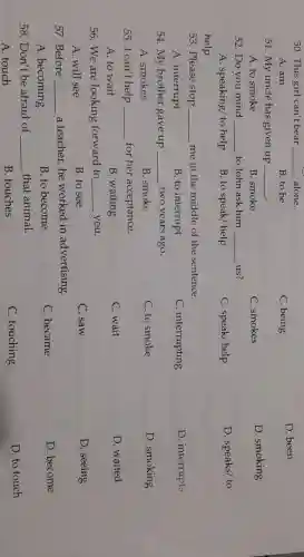 50. This girl can't bear __ alone.
D. been
A. am
B. to be
C. being
51. My uncle has given up __ .
D. smoking
A. to smoke
B. smoke
C. smokes
52. Do you mind __ to John ask him __ us?
D. speaks/ to
A. speaking/ to help
B. to speak/ help
C. speak/ help
help
53. Please stop __ me in the middle of the sentence.
A. interrupt
B. to interrupt
C. interrupting
D. interrupts
54. My brother gave up __ two years ago.
A. smokes
B. smoke
C. to smoke
D. smoking
55. I can't help __ for her acceptance.
D. waited
A. to wait
B. waiting
C. wait
56. We are looking forward to __ you.
D. seeing
A. will see
B. to see
C. saw
57. Before __
a teacher,he worked in advertising.
D. become
A. becoming
B. to become
C. became
58.Don't be afraid of __ that animal.
D. to touch
A. touch
B. touches
C. touching