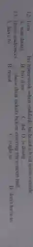 12. Tom __ his homework when suddenly he heard a loud noise outside
A. was doing
B. has done
C. did D is doing
13. Those audiences __ show their tickets before entering the concert hall
A. have to
B. must
C. ought to
D don't have to