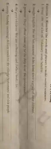 Exercise 1. Reorder the words and phrases to make correct sentences.
1. bring/ can/us/a lot of Voluntary work/ benefits/.
__
2. taught English/ Hel to/ last summer/ in his home town/a group of street children/.
__
3. protect/ They/often/ clean up/ to/the dirty river/ the environment/.
__
4. the poor children We/ are collecting/and clothes/ books/ for/.
__
5. every Sunday morning/ deliver meals to/ the elderly Volunteers/ and sick people.
3 __