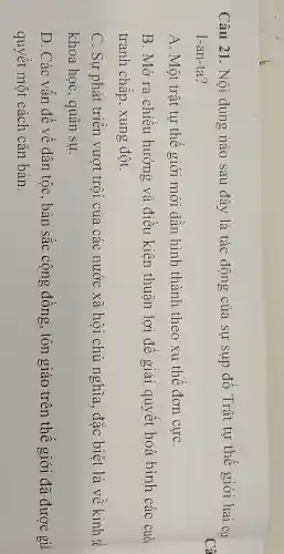 Câu 21. Nôi dung nào sau đây là tác động của sự sụp đô Trật tự thế giới hai cự
I-an-ta?
A. Một trật tự thế giới mới dân hình thành theo xu thê đơn cựC.
B. Mở ra chiêu hướng và điều kiện thuận lợi đê giải quyết hoà bình các cuộc
tranh chấp , xung đột.
C. Sự phát triên vượt trôi của các nước xã hội chủ nghĩa , đặc biệt là về kinh tế
khoa học , quân sự.
D. Các vân đề về dân tộc , bản sắc cộng đông, tôn giáo trên thế giới đã được giả
quyết một cách cǎn bản.