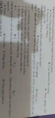 Câu 5. Đầu là nhóm ngành thuộc nhóm ngành sinh học ứng dụng?
A. Y họC. Công nghệ thực phẩm.
C. Dược học, Y học . Pháp y.
B. Y học, Khoa học môi trường.
nghiệp. Thùy sản
D. Nông nghiệp. Lâm
Câu 6. Đầu là ngành thuộc nhóm ngành chǎm sóc sức khóe?
A. Y hoC.
B. Nông nghiệp.
C. Lâm nghiệp.
D. Thủy sàn.
Câu 7. Khi nói về vai trò của Sinh học trong giải quyết các vấn đề xã hội, có bao nhiêu phát biểu sau
đúng?
1. Các biện pháp y học giúp kiểm soát sự gia tǎng dân số;
2. Nghiên cứu các loại vắc-xin, giảm tỉ lệ lây bệnh truyền nhiễm;
3. Điều trị các cǎn bệnh mãn tính , các mối hiểm họa bệnh tật; __
4. Xây dựng các bộ luật bảo vệ môi trường sống.
A. 1.
B. 4.
C. 3.
D. 2.
Câu 8. Ngành sản xuất các loại vaccine , enzyme, kháng thể, thuốc, __ nhằm phòng và chữa trị nhiều bệnh ở
người là
A. Y họC.
B. Dược họC.
C. Động vật họC.
D. Công nghệ sinh họC.
Câu 9. Phương pháp quan sát là