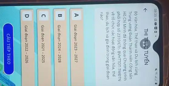 THI TRỰC TUYẾN
Bộ Vǎn hóa, Thể thao và Du lịch cùng
Trung ương Đoàn Thanh niên Cộng sản
Hồ Chí Minh đã thông qua Chương trình
phối hợp số 2310/CTr - BVHTTDT-TWĐTN
về tổ chức các hoạt động vǎn hóa, thế
thao, du lịch và gia đình trong giai đoạn
nào?
A Giai đoạn 2023-2027
B B
Giai đoạn 2024-2028
C Giai đoạn 2021-2025 C
D D
Giai đoạn 2022-2026