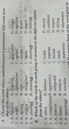 A. Choose the word whose underlined part is pronounced differently from
that of the others:
1. A. balance
B. attached
C. aggressive
D. contact
2. A. adore
B. compliment
C. contact
D. common
3. A. sibling
B. shift
C. cherish
D. rivalry
4. A. regular
B. enthusiast
C. buddy
D. stupid
5. A. attached
B. extended
C. cherished Nanin
D. deduced
B. Which of the words in each group is stressed on the different syllable
from the others?
1. A. adore
B. balance
C. buddy
D. cherish
2.A . complimentB . aggressive
C. separate
D. confident
3. A. nurture
B. safeguard
C. lecture
D. respect
4. A. flatter
B. balance
C. insult
D. sibling
C. experience
D. appearance
5. A . encourage
B. sociable
with the correct form of the word given in