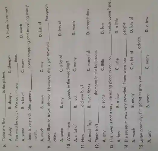 6. There are five __ in the picture.
D. None is correct
A. sheep
B. sheeps
C. sheepes
7. You must be quick. We don't have __ time.
A. some
B. a lot of
C. many
D. much
8. Linda is very rich. She spends __ money shopping and travelling every
month.
A. much
B. many
C. any
D. lots of
9. Anna likes to travel abroad . However, she's just traveled __ European
cities.
A. some
B. any
C. a lot of
D. lots of
10. Were there __ guests in the wedding?
A. a lot of
B. much
C. many
D. much
11. How __ did you buy?
A. much fish
B. much fishes
C. many fish
D. many fishes
12. There isn't __ shampoo in the bathroom.
A. any
B. some
C. little
D. few
13. This town is not a very interesting place to visit, so __ tourists come here.
A. few
B.a few
C. little
D. a little
14. The museum was very crowded. There were too __ people.
A. much
B. many
C. a lot of
D. lots of
15. Listen carefully , I'm going to give you __ advice.
A. any
B. some
C. many
D. a few